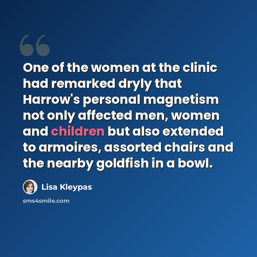 “One of the women at the clinic had remarked dryly that Harrow's personal magnetism not only affected men, women and children but also extended to armoires, assorted chairs and the nearby goldfish in a bowl.” quote by Lisa Kleypas