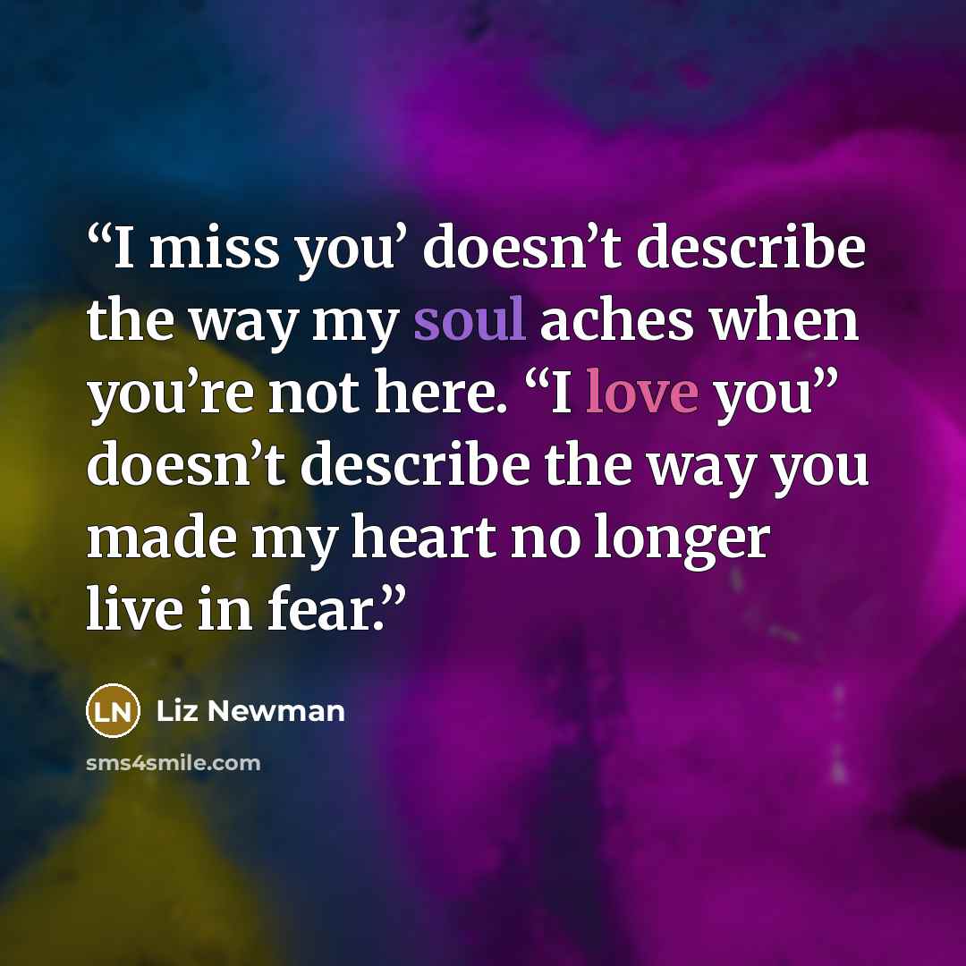“I miss you’ doesn’t describe the way my soul aches when you’re not here. “I love you” doesn’t describe the way you made my heart no longer live in fear.” quote by Liz Newman