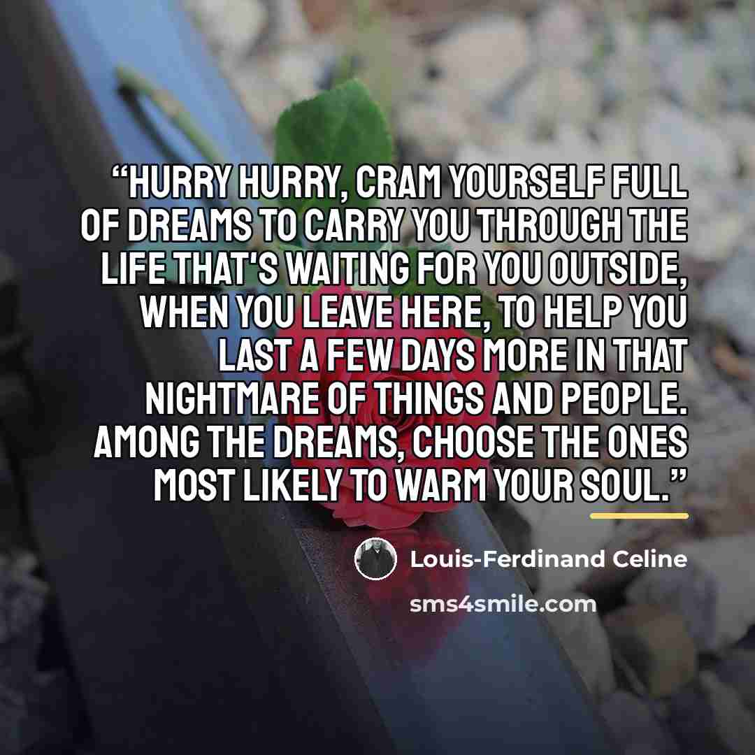 “Hurry hurry, cram yourself full of dreams to carry you through the life that's waiting for you outside, when you leave here, to help you last a few days more in that nightmare of things and people. Among the dreams, choose the ones most likely to warm your soul.” quote by Louis-Ferdinand Céline