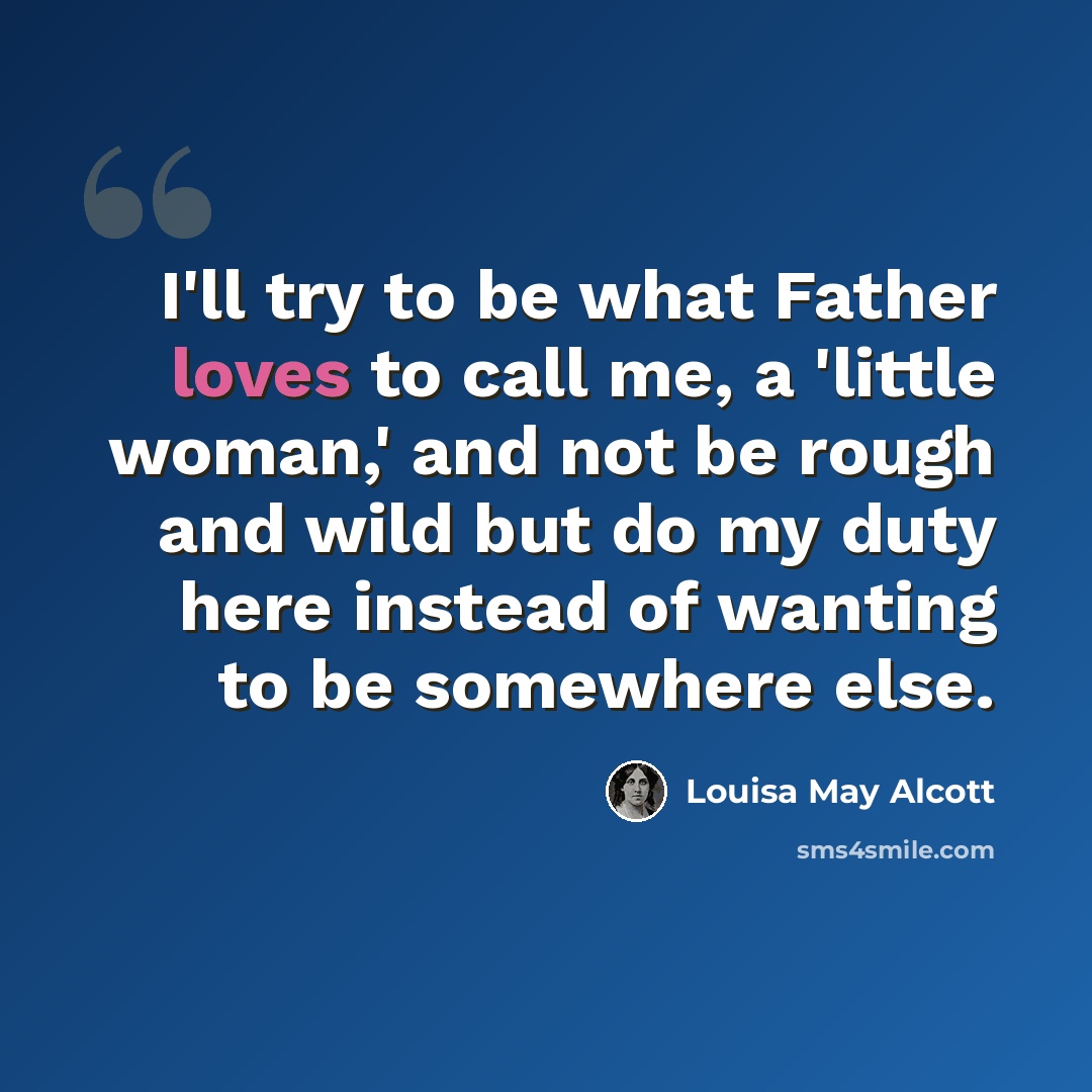 “I'll try to be what Father loves to call me, a 'little woman,' and not be rough and wild but do my duty here instead of wanting to be somewhere else.” quote by Louisa May Alcott