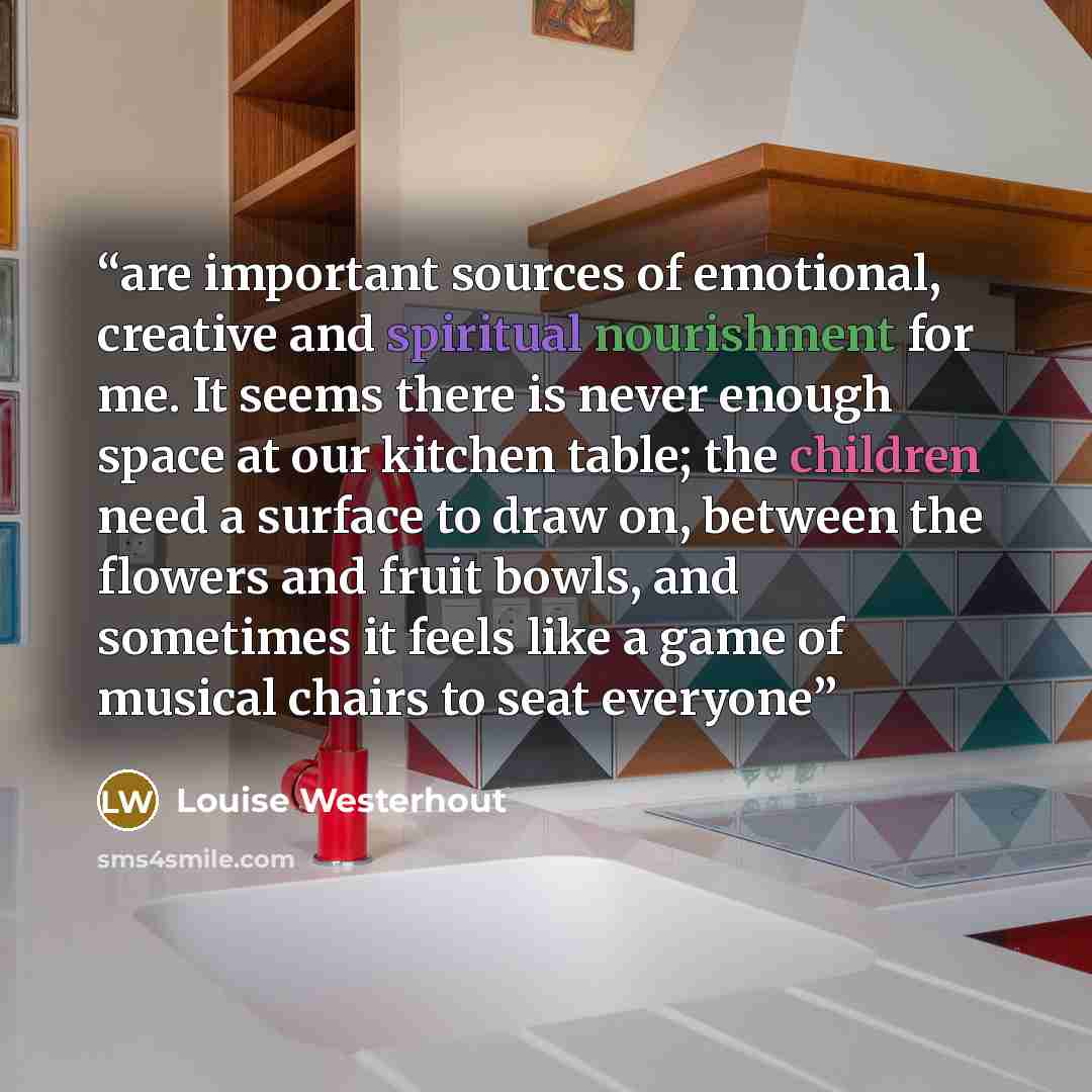 “are important sources of emotional, creative and spiritual nourishment for me. It seems there is never enough space at our kitchen table; the children need a surface to draw on, between the flowers and fruit bowls, and sometimes it feels like a game of musical chairs to seat everyone” quote by Louise Westerhout