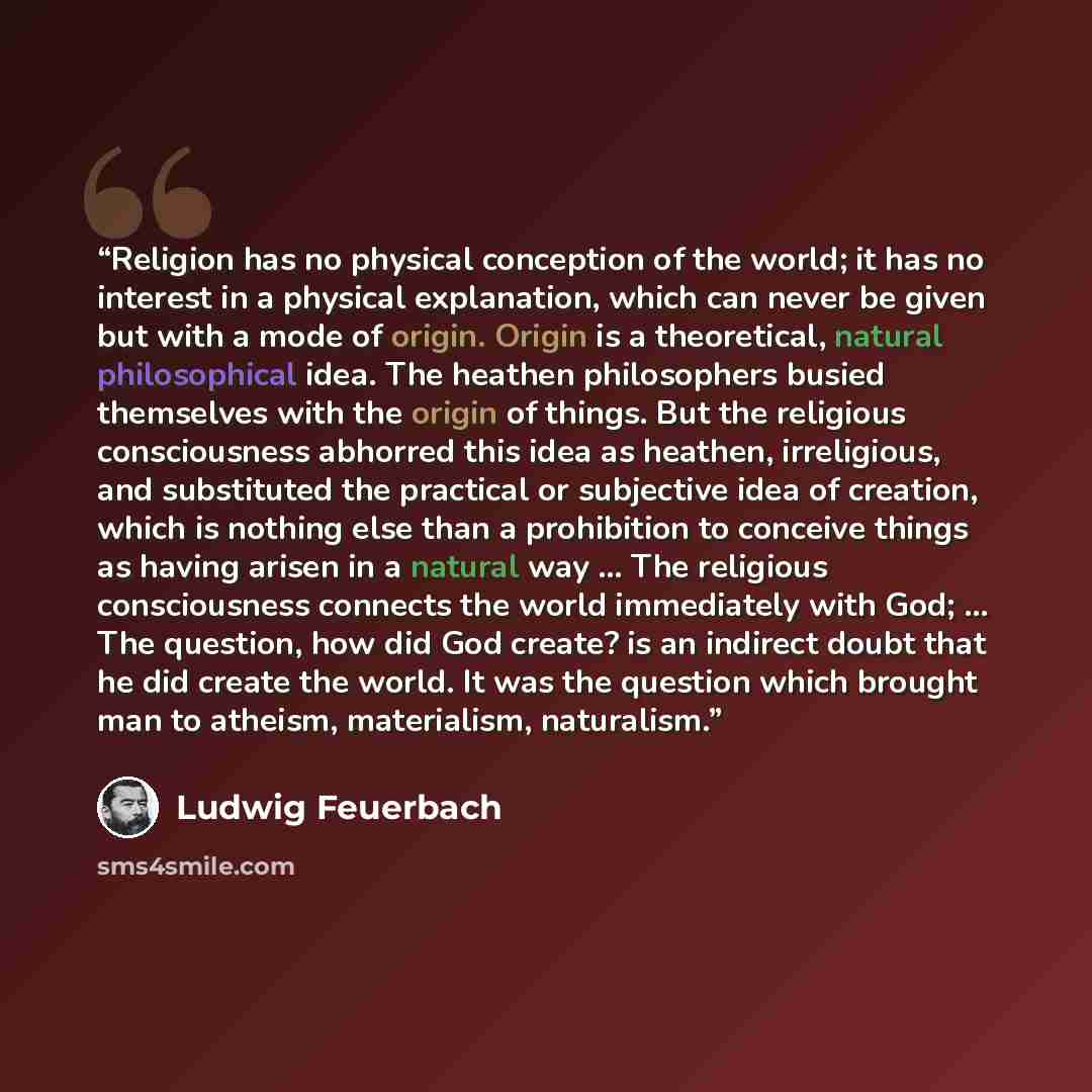 “Religion has no physical conception of the world; it has no interest in a physical explanation, which can never be given but with a mode of origin. Origin is a theoretical, natural philosophical idea. The heathen philosophers busied themselves with the origin of things. But the religious…” quote by Ludwig Feuerbach