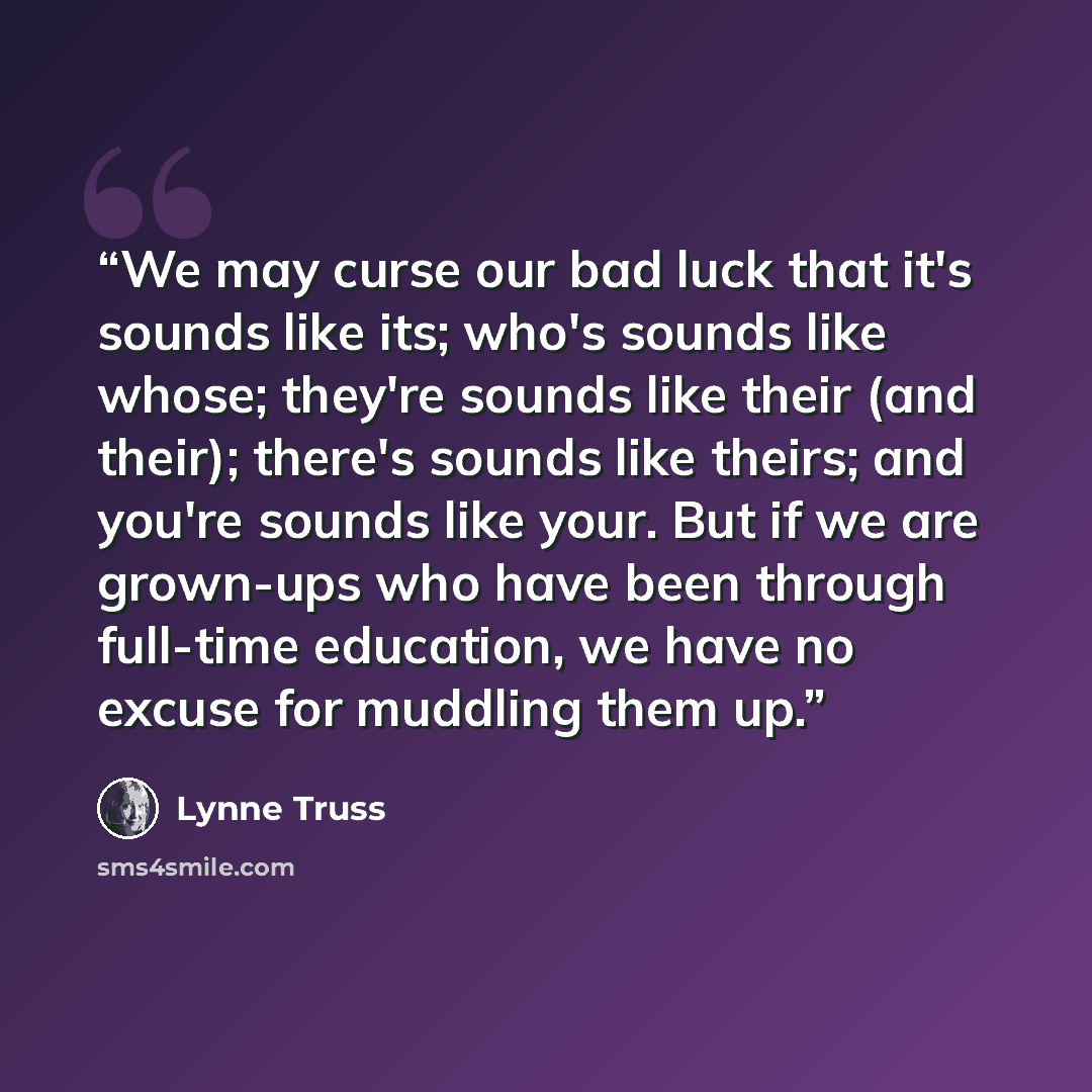 “We may curse our bad luck that it's sounds like its; who's sounds like whose; they're sounds like their (and their); there's sounds like theirs; and you're sounds like your. But if we are grown-ups who have been through full-time education, we have no excuse for muddling them up.” quote by Lynne Truss