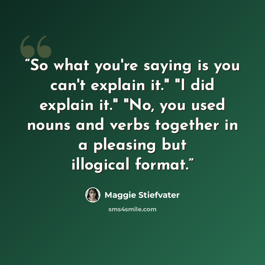 “So what you're saying is you can't explain it." "I did explain it." "No, you used nouns and verbs together in a pleasing but illogical format.” quote by Maggie Stiefvater