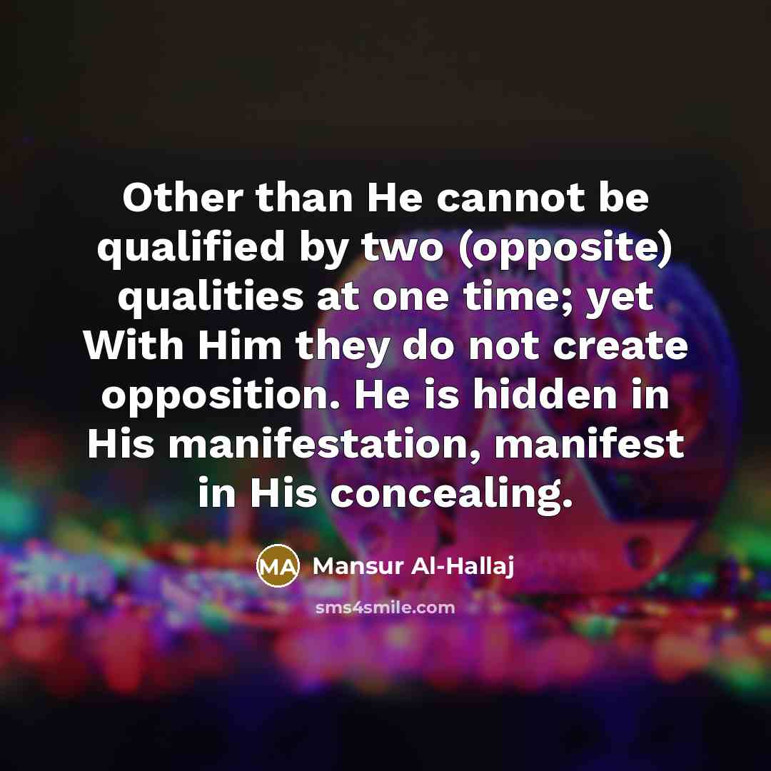 “Other than He cannot be qualified by two (opposite) qualities at one time; yet With Him they do not create opposition. He is hidden in His manifestation, manifest in His concealing.” quote by Mansur Al-Hallaj