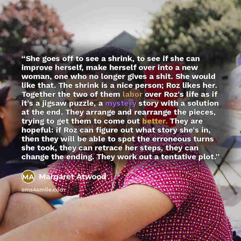 “She goes off to see a shrink, to see if she can improve herself, make herself over into a new woman, one who no longer gives a shit. She would like that. The shrink is a nice person; Roz likes her. Together the two of them labor over Roz's life as if it's a jigsaw puzzle, a mystery story with a…” quote by Margaret Atwood