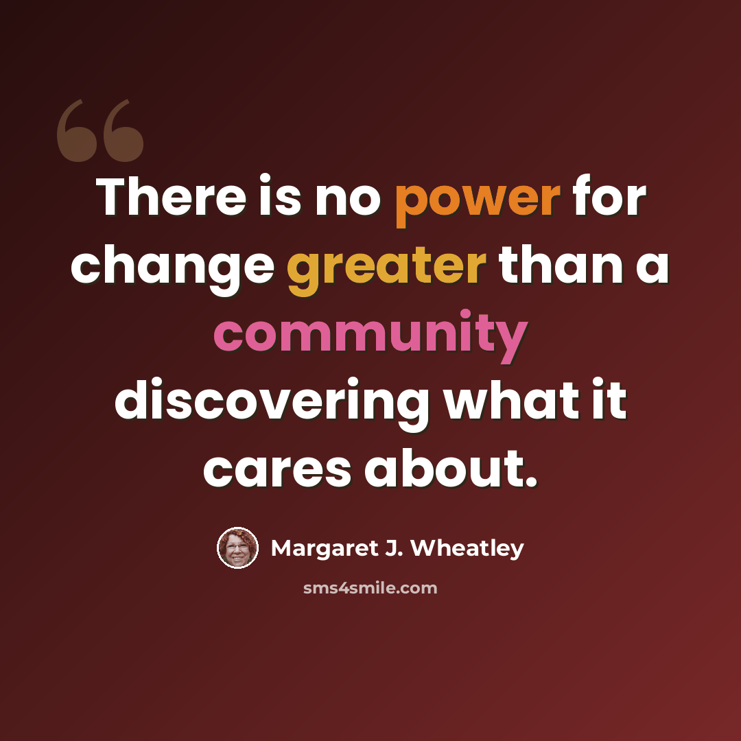 “There is no power for change greater than a community discovering what it cares about.” quote by Margaret J. Wheatley