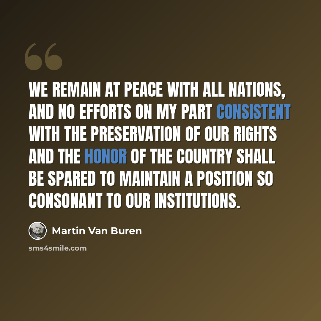 “We remain at peace with all nations, and no efforts on my part consistent with the preservation of our rights and the honor of the country shall be spared to maintain a position so consonant to our institutions.” quote by Martin Van Buren