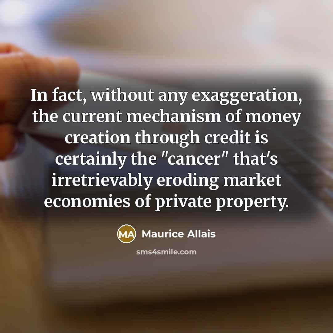 “In fact, without any exaggeration, the current mechanism of money creation through credit is certainly the "cancer" that's irretrievably eroding market economies of private property.” quote by Maurice Allais