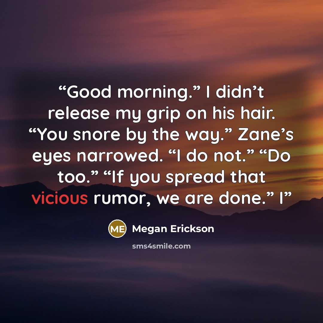 “Good morning.” I didn’t release my grip on his hair. “You snore by the way.” Zane’s eyes narrowed. “I do not.” “Do too.” “If you spread that vicious rumor, we are done.” I” quote by Megan Erickson