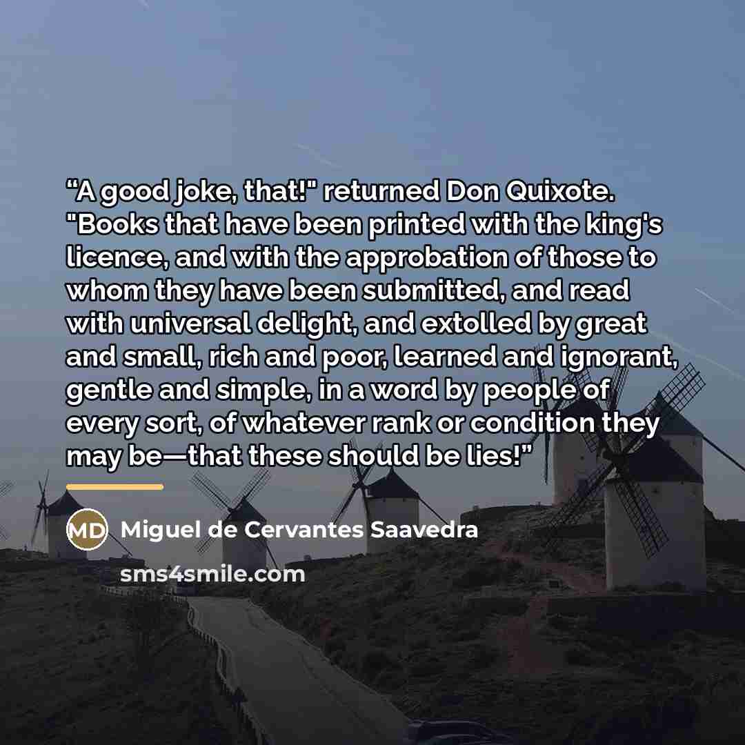 “A good joke, that!" returned Don Quixote. "Books that have been printed with the king's licence, and with the approbation of those to whom they have been submitted, and read with universal delight, and extolled by great and small, rich and poor, learned and ignorant, gentle and simple, in a word…” quote by Miguel de Cervantes Saavedra