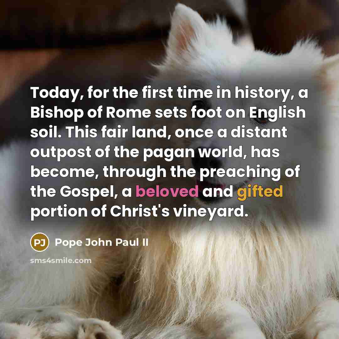 “Today, for the first time in history, a Bishop of Rome sets foot on English soil. This fair land, once a distant outpost of the pagan world, has become, through the preaching of the Gospel, a beloved and gifted portion of Christ's vineyard.” quote by Pope John Paul II