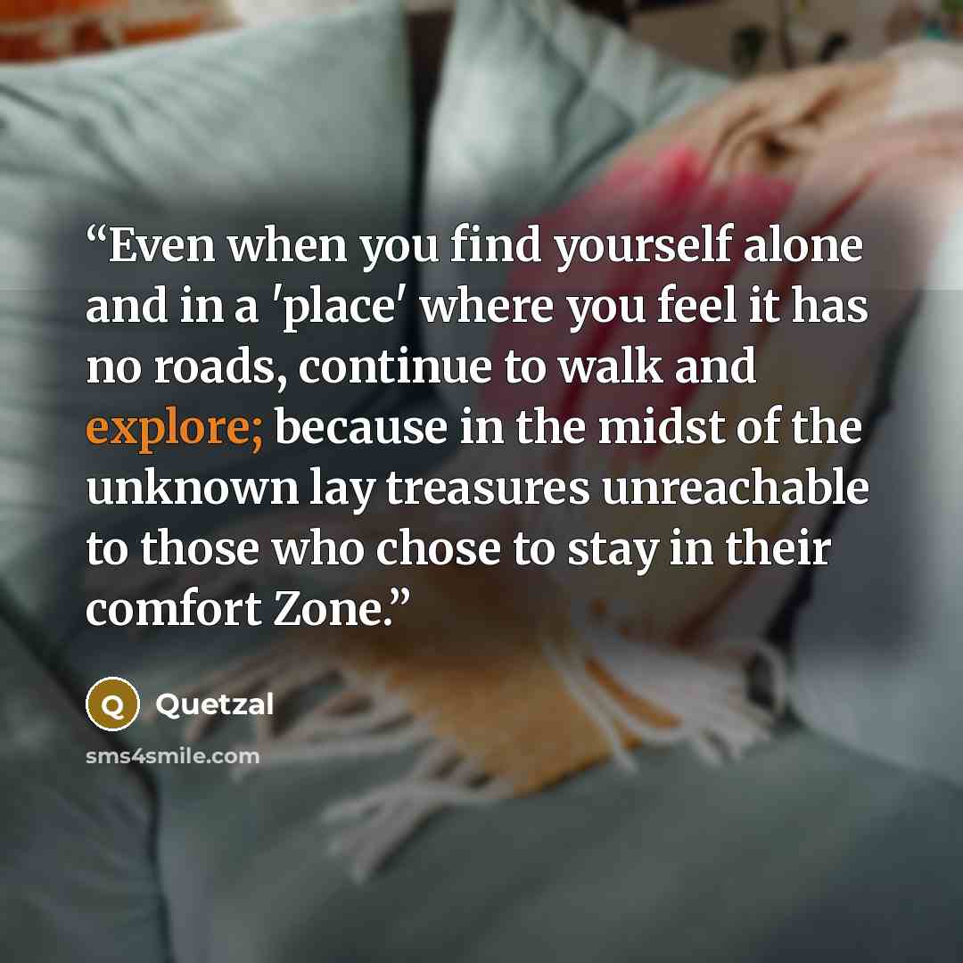 “Even when you find yourself alone and in a 'place' where you feel it has no roads, continue to walk and explore; because in the midst of the unknown lay treasures unreachable to those who chose to stay in their comfort Zone.” quote by Quetzal