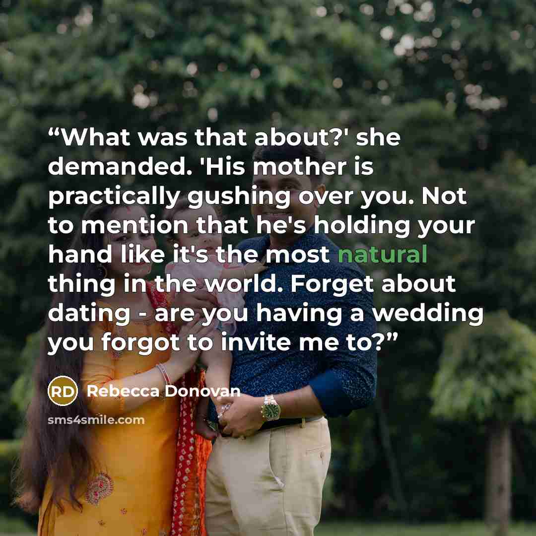 “What was that about?' she demanded. 'His mother is practically gushing over you. Not to mention that he's holding your hand like it's the most natural thing in the world. Forget about dating - are you having a wedding you forgot to invite me to?” quote by Rebecca Donovan