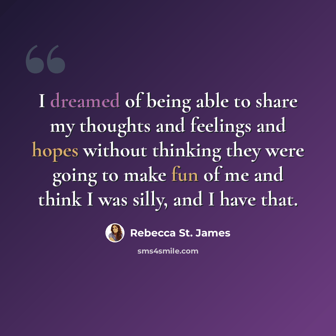 “I dreamed of being able to share my thoughts and feelings and hopes without thinking they were going to make fun of me and think I was silly, and I have that.” quote by Rebecca St. James