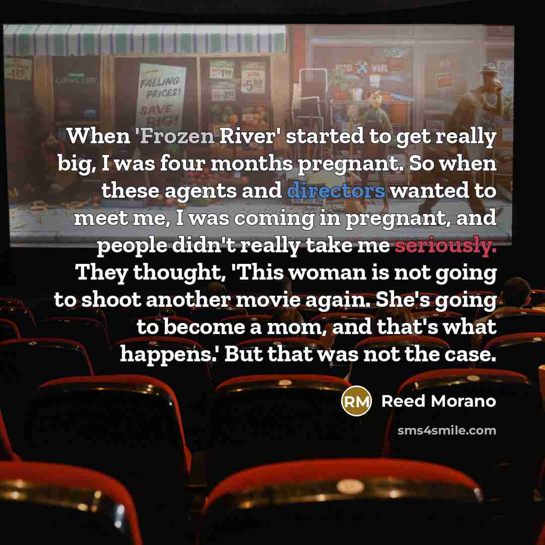 “When 'Frozen River' started to get really big, I was four months pregnant. So when these agents and directors wanted to meet me, I was coming in pregnant, and people didn't really take me seriously. They thought, 'This woman is not going to shoot another movie again. She's going to become a mom…” quote by Reed Morano