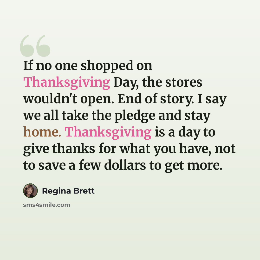 “If no one shopped on Thanksgiving Day, the stores wouldn't open. End of story. I say we all take the pledge and stay home. Thanksgiving is a day to give thanks for what you have, not to save a few dollars to get more.” quote by Regina Brett