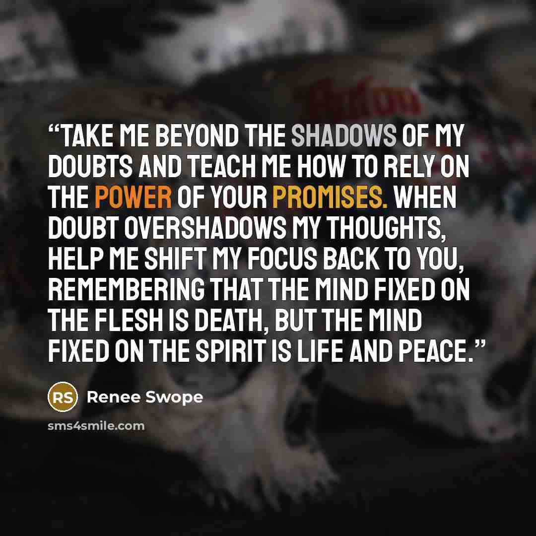 “Take me beyond the shadows of my doubts and teach me how to rely on the power of Your promises. When doubt overshadows my thoughts, help me shift my focus back to You, remembering that the mind fixed on the flesh is death, but the mind fixed on the Spirit is life and peace.” quote by Renee Swope