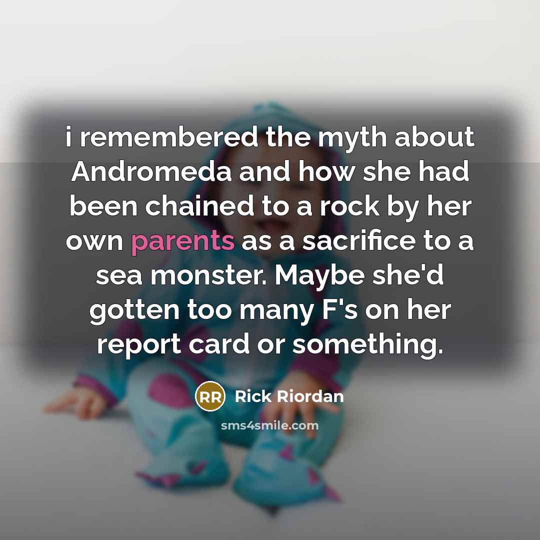 “i remembered the myth about Andromeda and how she had been chained to a rock by her own parents as a sacrifice to a sea monster. Maybe she'd gotten too many F's on her report card or something.” quote by Rick Riordan