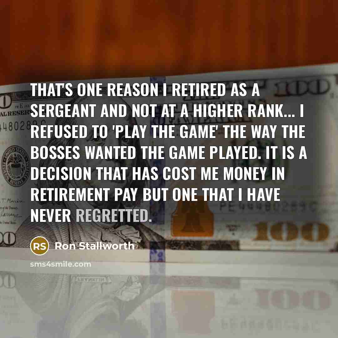 “That's one reason I retired as a sergeant and not at a higher rank... I refused to 'play the game' the way the bosses wanted the game played. It is a decision that has cost me money in retirement pay but one that I have never regretted.” quote by Ron Stallworth