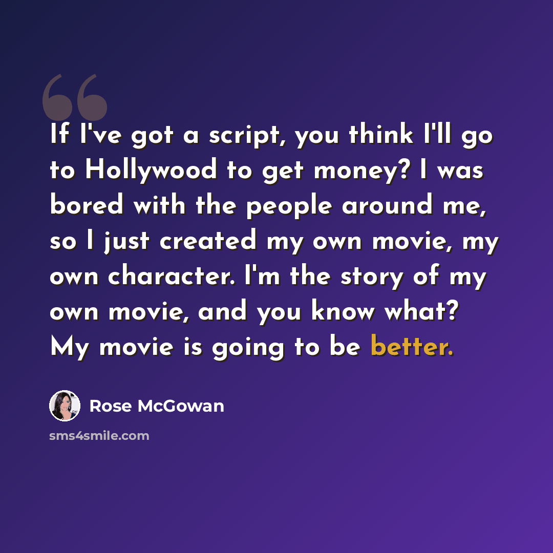 “If I've got a script, you think I'll go to Hollywood to get money? I was bored with the people around me, so I just created my own movie, my own character. I'm the story of my own movie, and you know what? My movie is going to be better.” quote by Rose McGowan