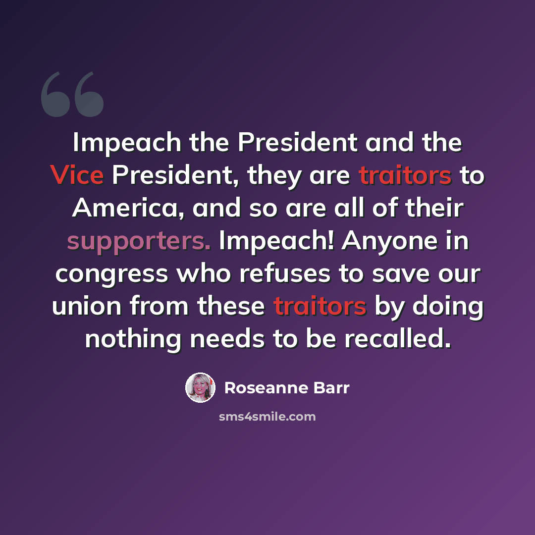“Impeach the President and the Vice President, they are traitors to America, and so are all of their supporters. Impeach! Anyone in congress who refuses to save our union from these traitors by doing nothing needs to be recalled.” quote by Roseanne Barr