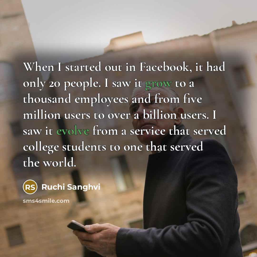 “When I started out in Facebook, it had only 20 people. I saw it grow to a thousand employees and from five million users to over a billion users. I saw it evolve from a service that served college students to one that served the world.” quote by Ruchi Sanghvi