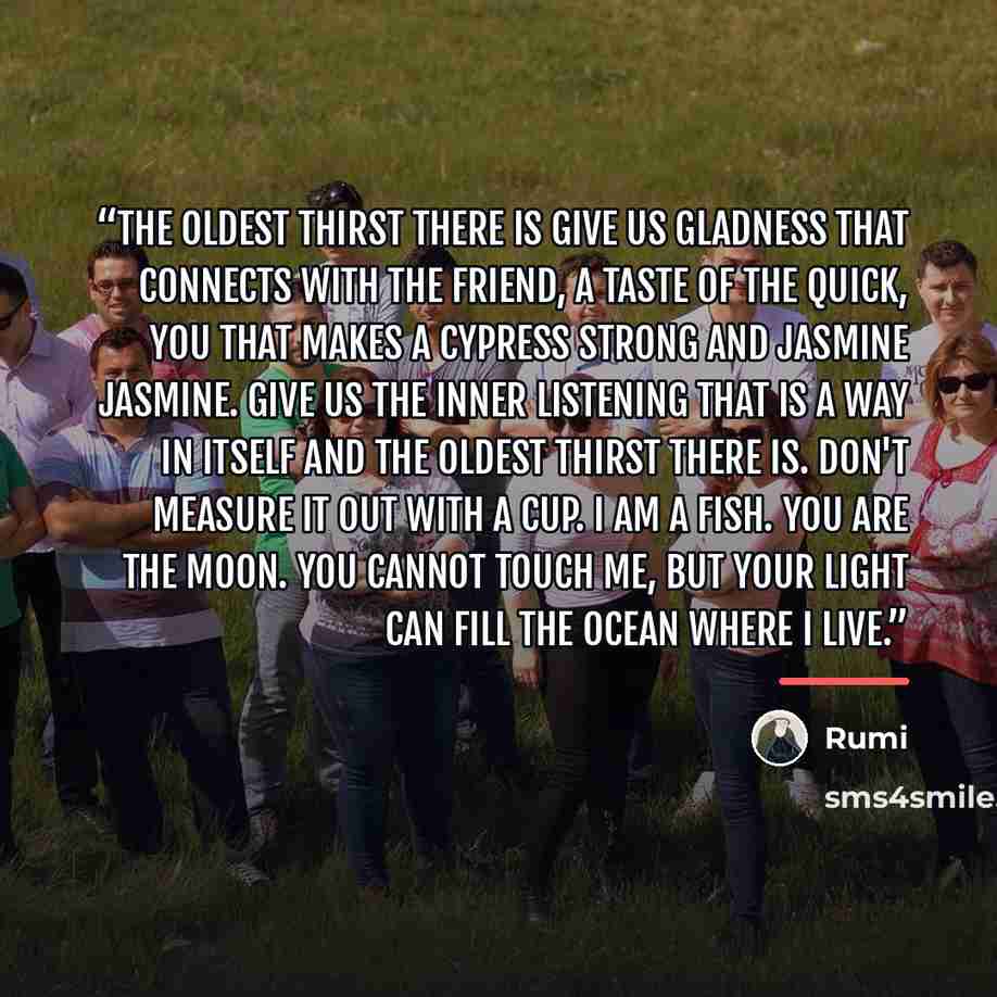 “The Oldest Thirst There Is Give us gladness that connects with the Friend, a taste of the quick, you that makes a cypress strong and jasmine jasmine. Give us the inner listening that is a way in itself and the oldest thirst there is. Don't measure it out with a cup. I am a fish. You are the moon…” quote by Rumi