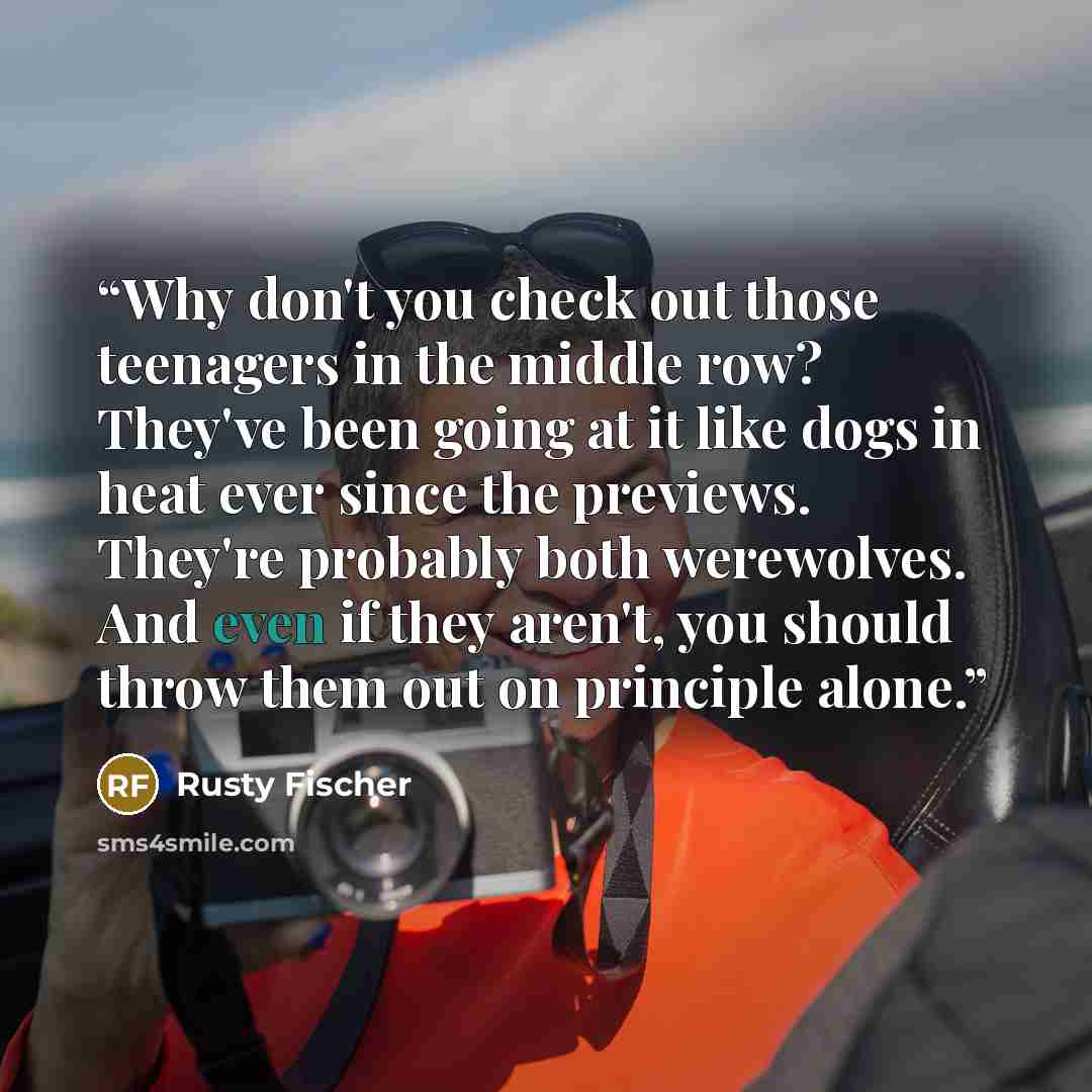 “Why don't you check out those teenagers in the middle row? They've been going at it like dogs in heat ever since the previews. They're probably both werewolves. And even if they aren't, you should throw them out on principle alone.” quote by Rusty Fischer