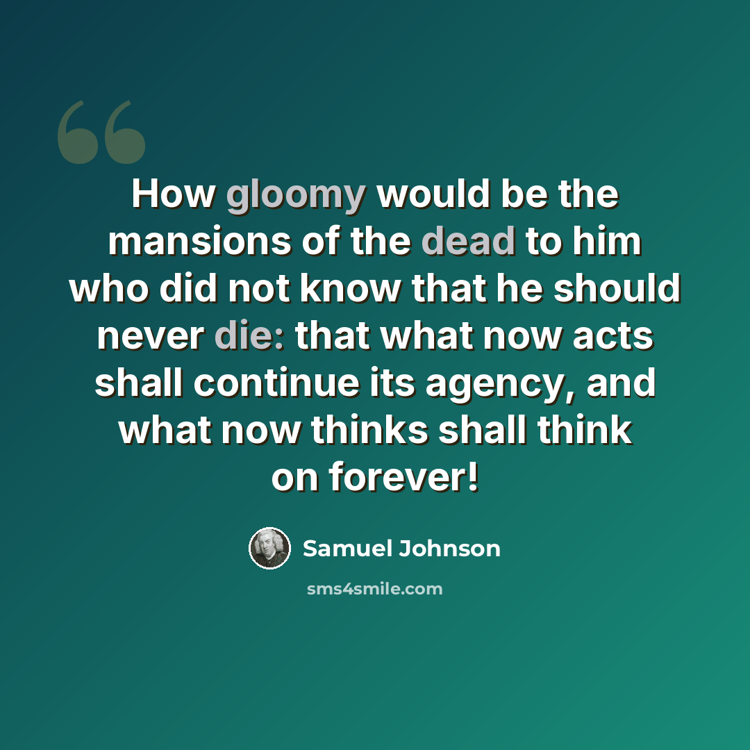 “How gloomy would be the mansions of the dead to him who did not know that he should never die: that what now acts shall continue its agency, and what now thinks shall think on forever!” quote by Samuel Johnson
