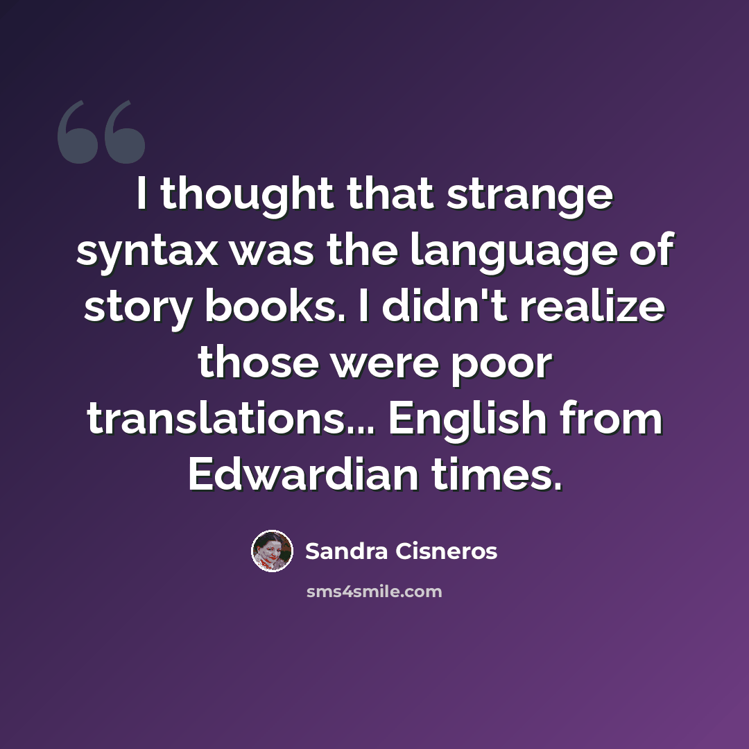“I thought that strange syntax was the language of story books. I didn't realize those were poor translations... English from Edwardian times.” quote by Sandra Cisneros