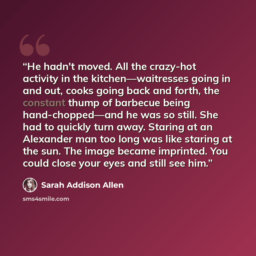 “He hadn't moved. All the crazy-hot activity in the kitchen—waitresses going in and out, cooks going back and forth, the constant thump of barbecue being hand-chopped—and he was so still. She had to quickly turn away. Staring at an Alexander man too long was like staring at the sun. The image…” quote by Sarah Addison Allen