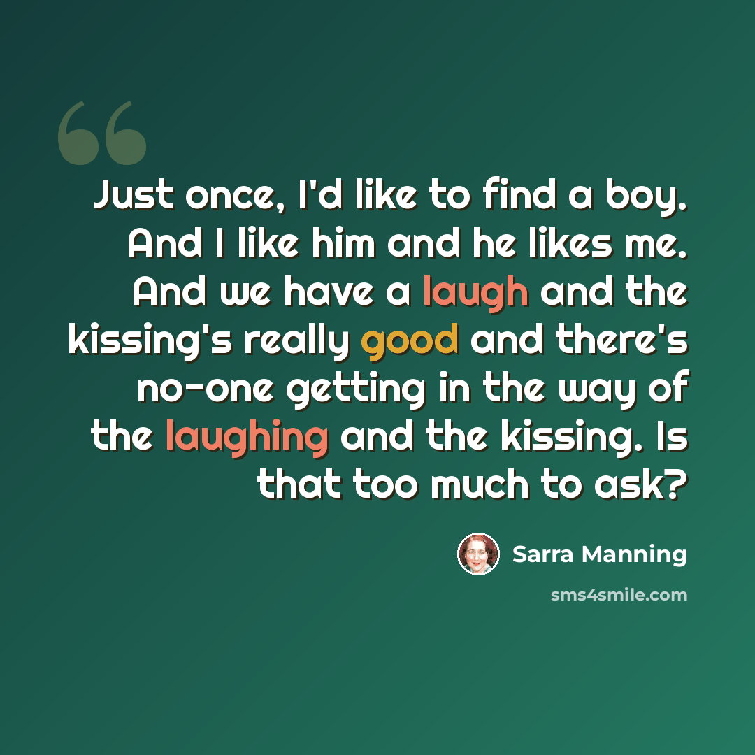 “Just once, I'd like to find a boy. And I like him and he likes me. And we have a laugh and the kissing's really good and there's no-one getting in the way of the laughing and the kissing. Is that too much to ask?” quote by Sarra Manning