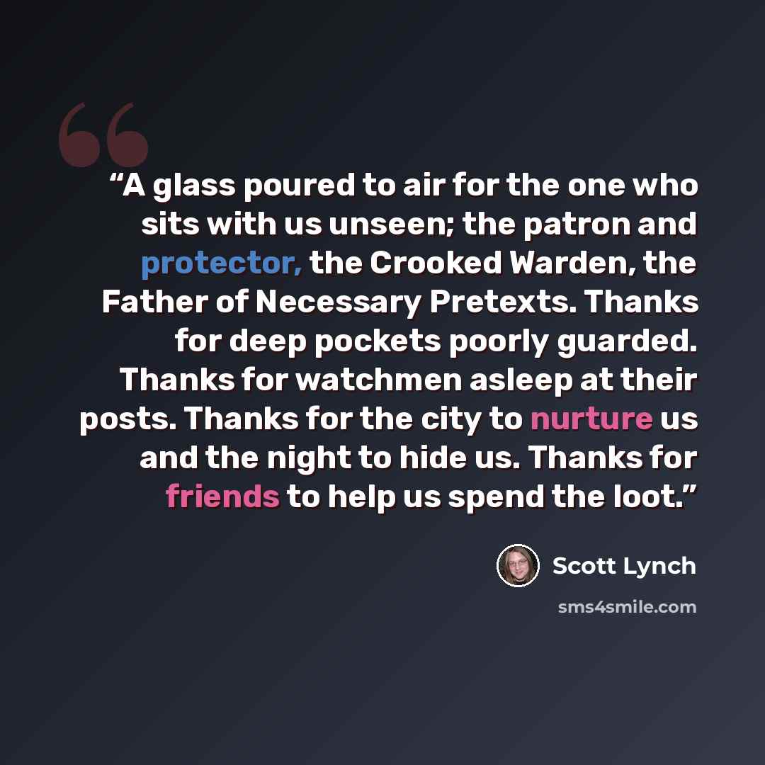 “A glass poured to air for the one who sits with us unseen; the patron and protector, the Crooked Warden, the Father of Necessary Pretexts. Thanks for deep pockets poorly guarded. Thanks for watchmen asleep at their posts. Thanks for the city to nurture us and the night to hide us. Thanks for…” quote by Scott Lynch