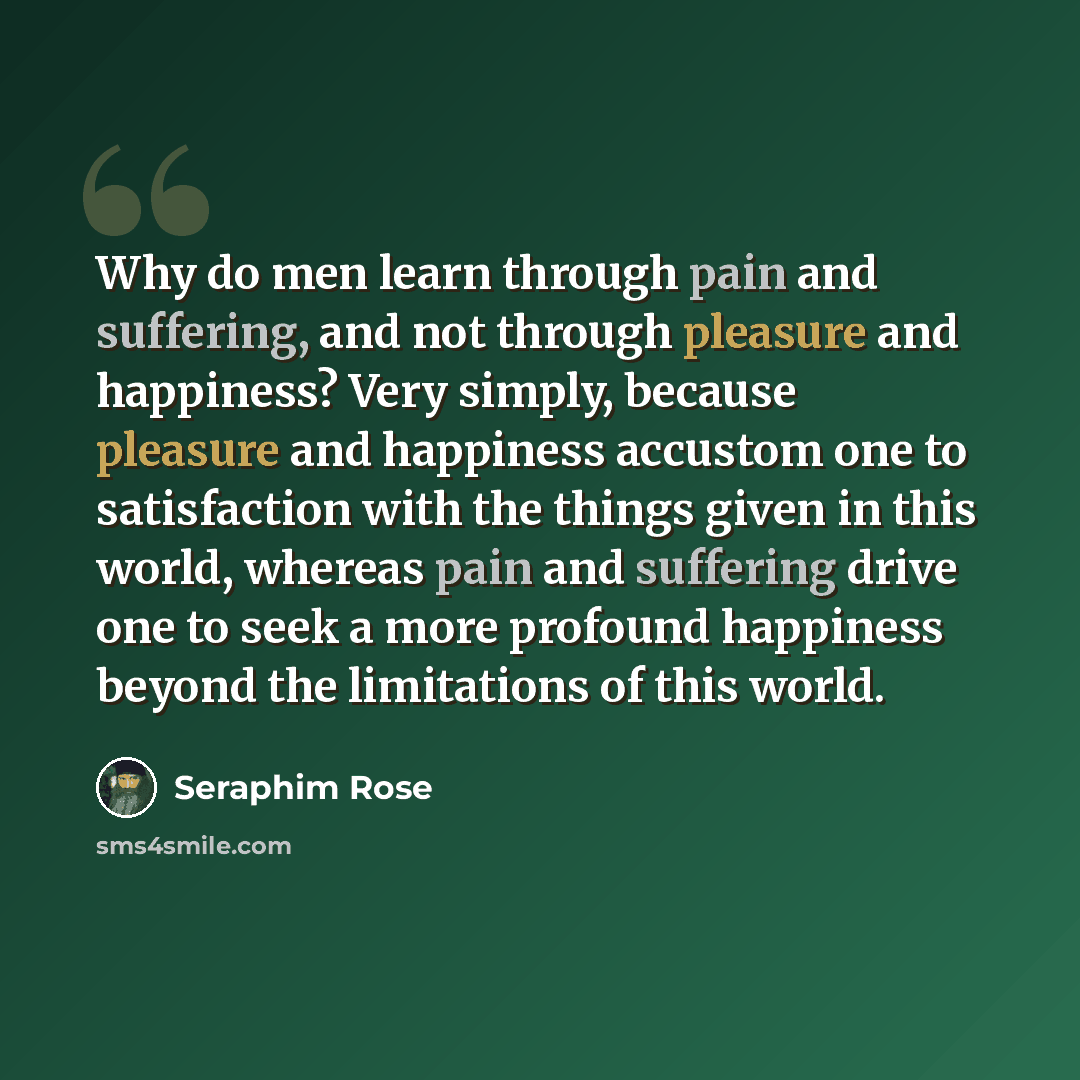 “Why do men learn through pain and suffering, and not through pleasure and happiness? Very simply, because pleasure and happiness accustom one to satisfaction with the things given in this world, whereas pain and suffering drive one to seek a more profound happiness beyond the limitations of this…” quote by Seraphim Rose