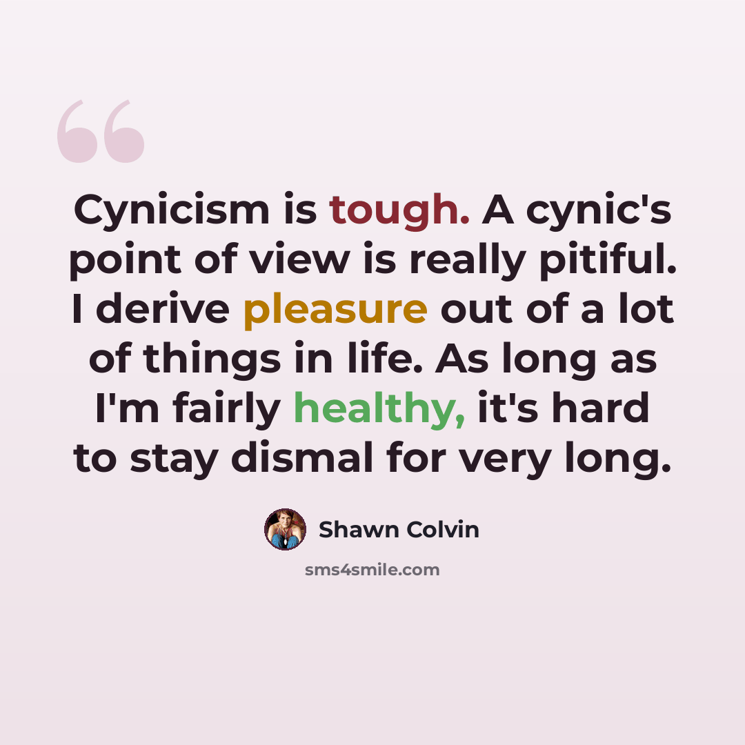 “Cynicism is tough. A cynic's point of view is really pitiful. I derive pleasure out of a lot of things in life. As long as I'm fairly healthy, it's hard to stay dismal for very long.” quote by Shawn Colvin