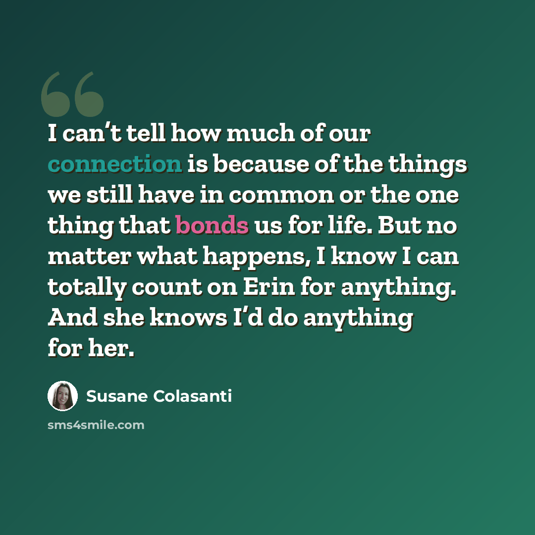 “I can’t tell how much of our connection is because of the things we still have in common or the one thing that bonds us for life. But no matter what happens, I know I can totally count on Erin for anything. And she knows I’d do anything for her.” quote by Susane Colasanti