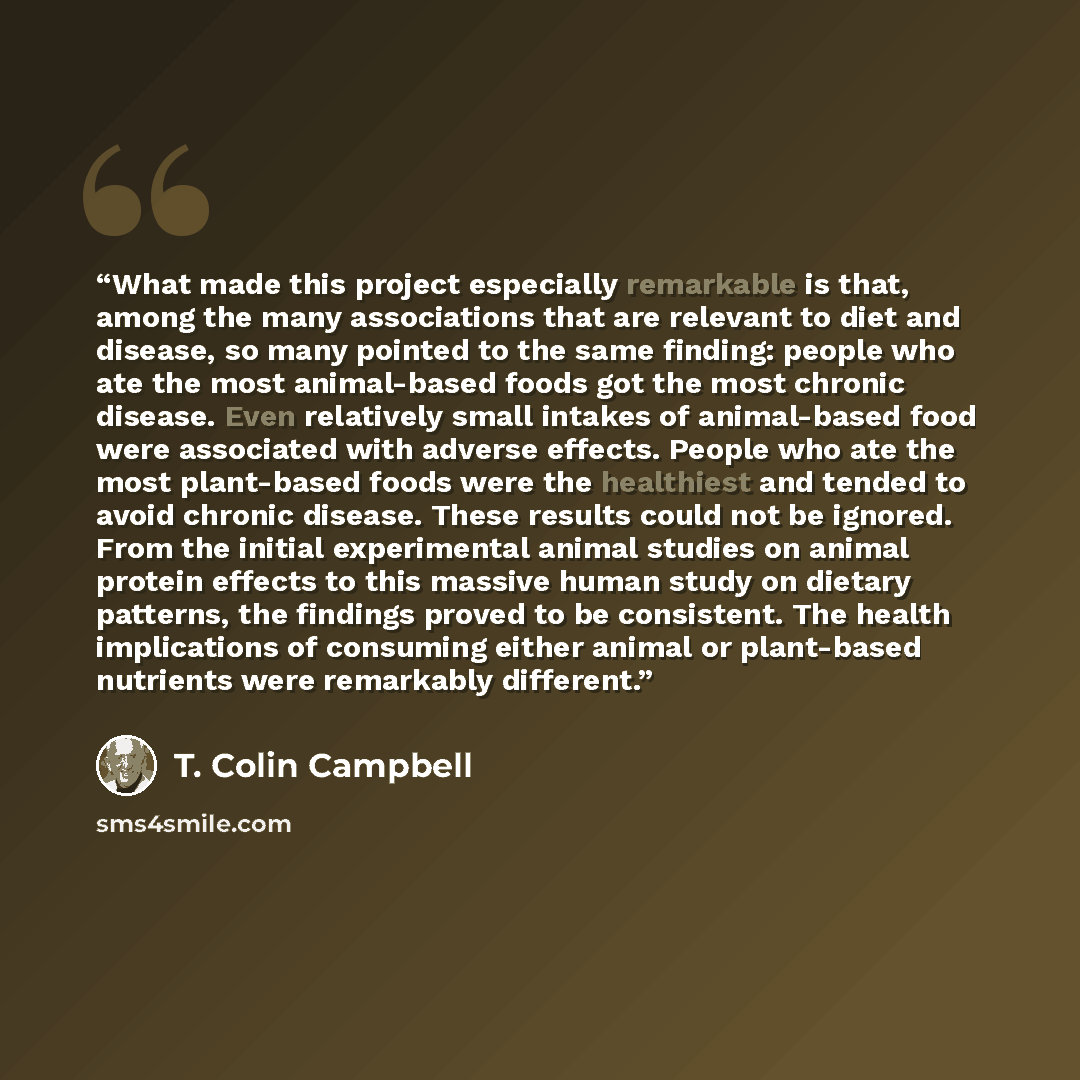“What made this project especially remarkable is that, among the many associations that are relevant to diet and disease, so many pointed to the same finding: people who ate the most animal-based foods got the most chronic disease. Even relatively small intakes of animal-based food were associated…” quote by T. Colin Campbell