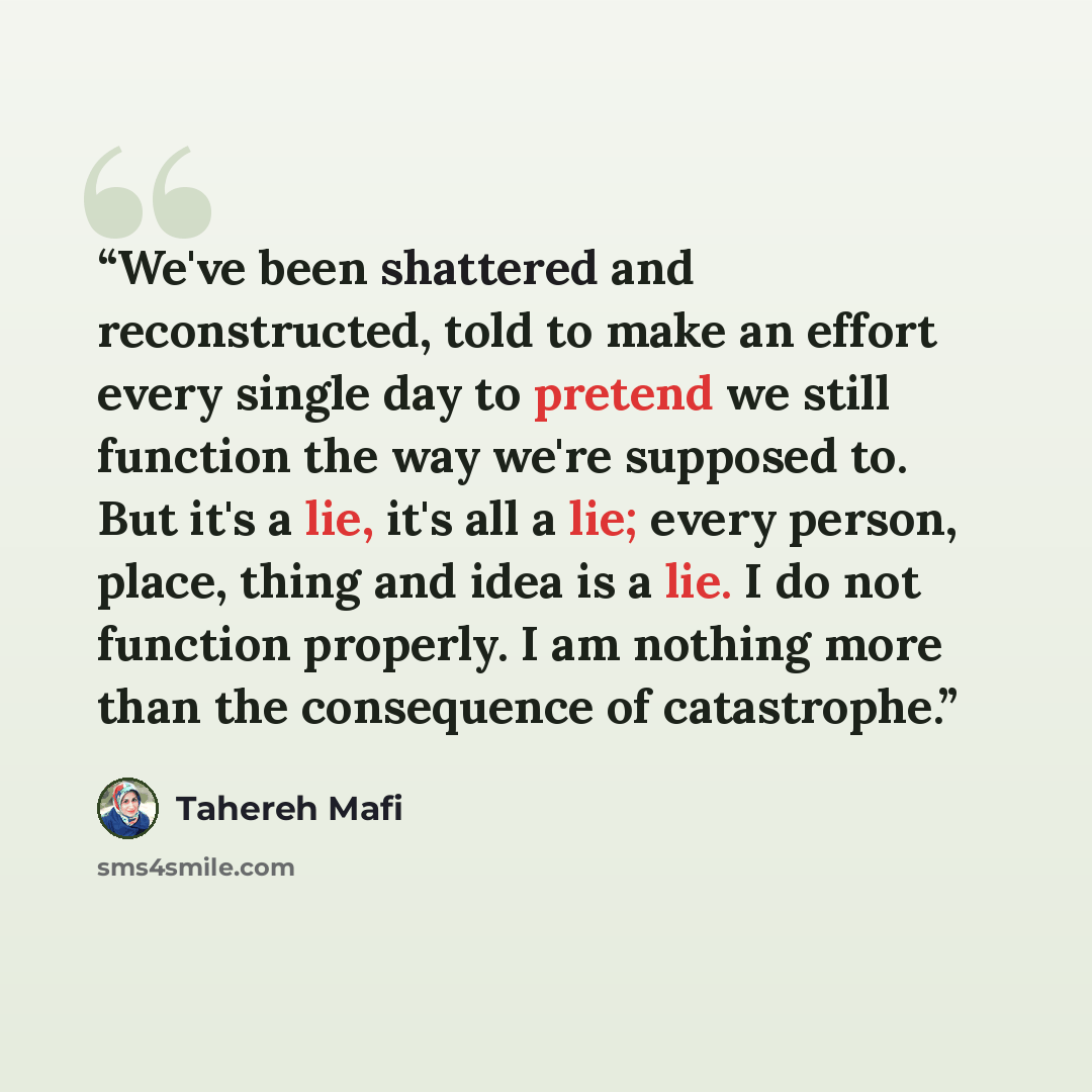 “We've been shattered and reconstructed, told to make an effort every single day to pretend we still function the way we're supposed to. But it's a lie, it's all a lie; every person, place, thing and idea is a lie. I do not function properly. I am nothing more than the consequence of catastrophe.” quote by Tahereh Mafi
