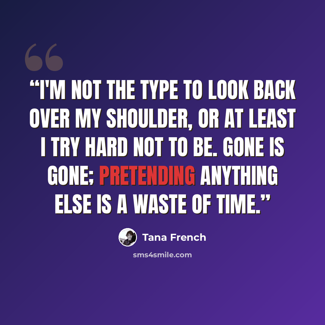 “I'm not the type to look back over my shoulder, or at least I try hard not to be. Gone is gone; pretending anything else is a waste of time.” quote by Tana French