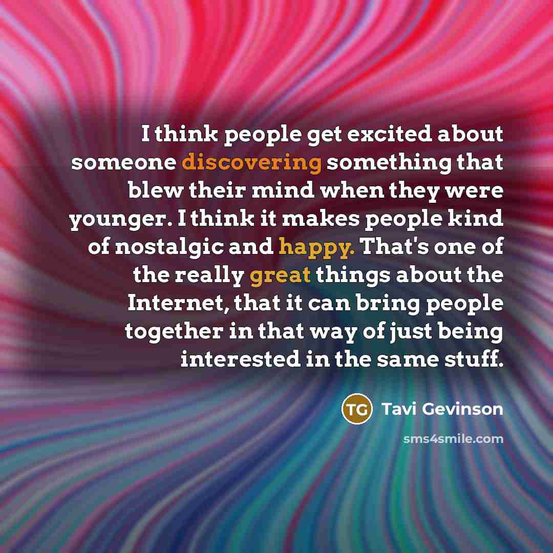 “I think people get excited about someone discovering something that blew their mind when they were younger. I think it makes people kind of nostalgic and happy. That's one of the really great things about the Internet, that it can bring people together in that way of just being interested in the…” quote by Tavi Gevinson