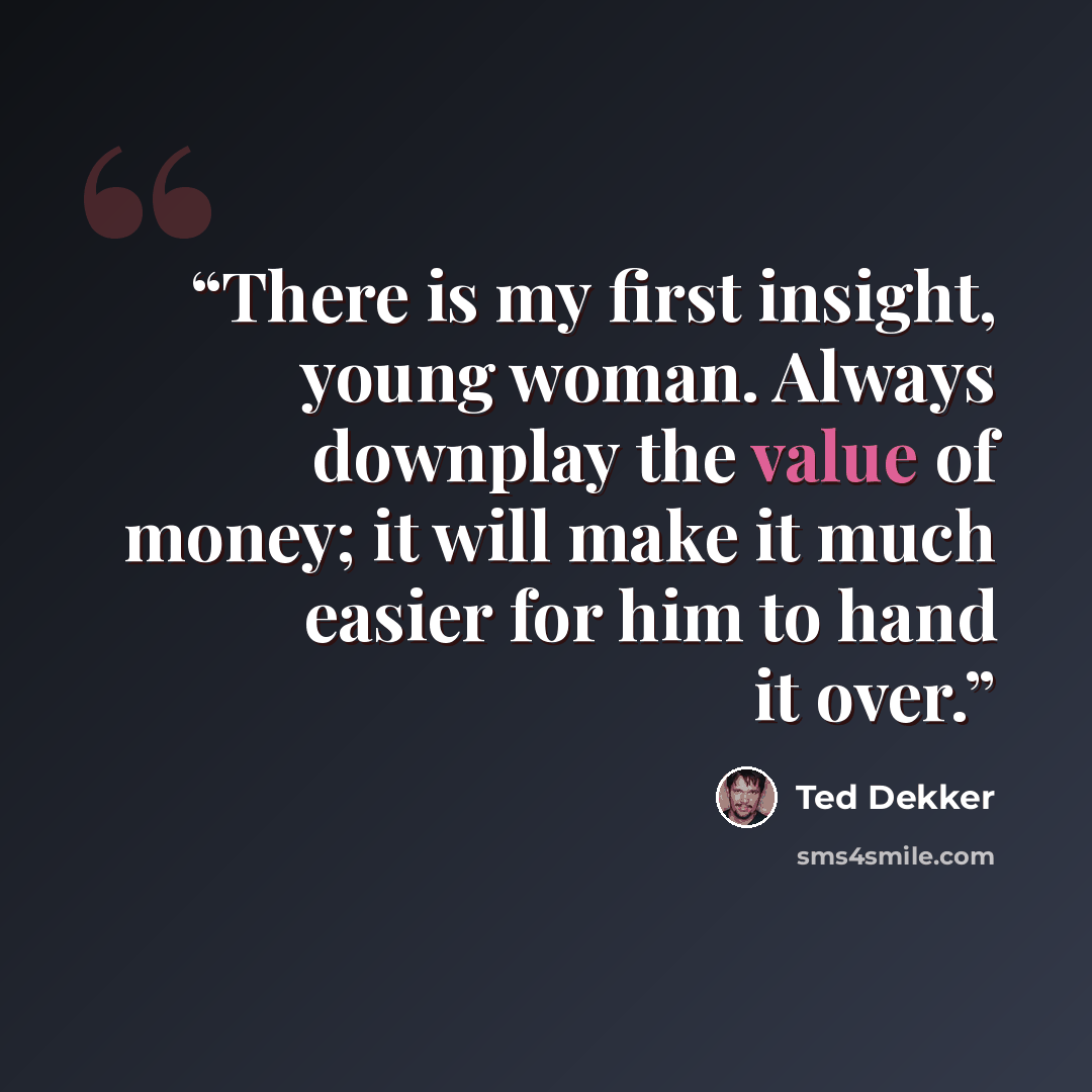 “There is my first insight, young woman. Always downplay the value of money; it will make it much easier for him to hand it over.” quote by Ted Dekker