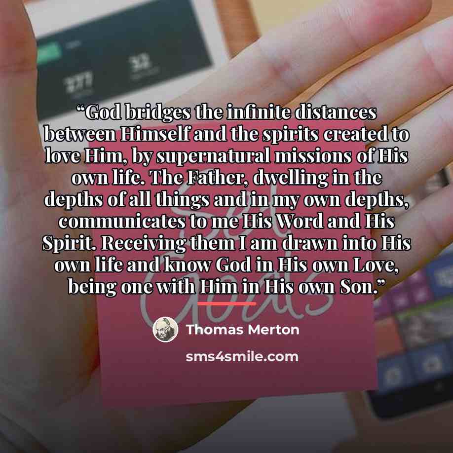 “God bridges the infinite distances between Himself and the spirits created to love Him, by supernatural missions of His own life. The Father, dwelling in the depths of all things and in my own depths, communicates to me His Word and His Spirit. Receiving them I am drawn into His own life and know…” quote by Thomas Merton