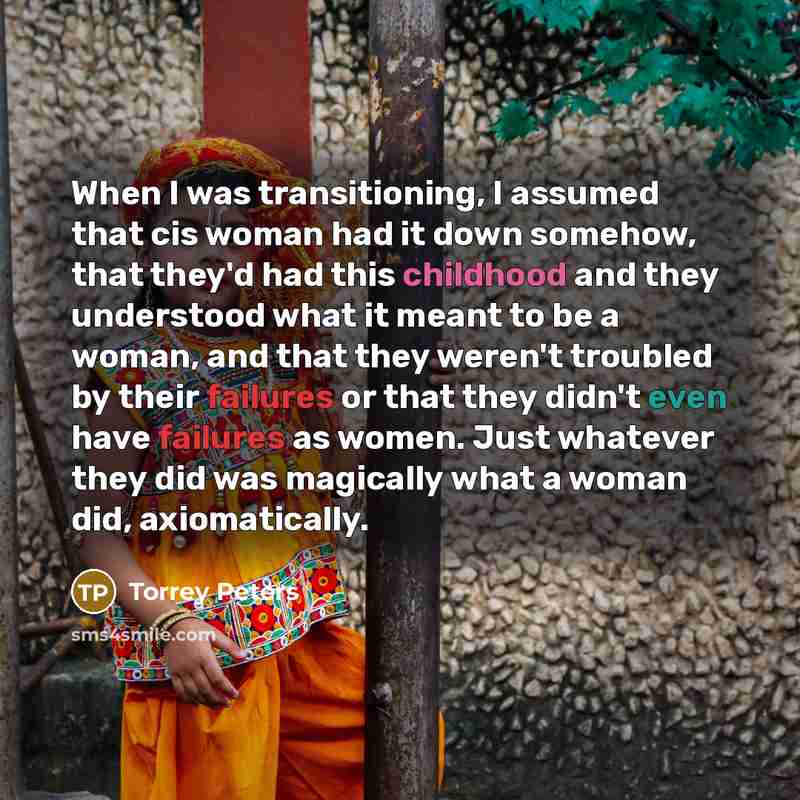 “When I was transitioning, I assumed that cis woman had it down somehow, that they'd had this childhood and they understood what it meant to be a woman, and that they weren't troubled by their failures or that they didn't even have failures as women. Just whatever they did was magically what a…” quote by Torrey Peters