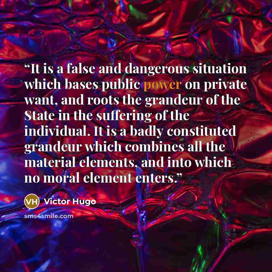 “It is a false and dangerous situation which bases public power on private want, and roots the grandeur of the State in the suffering of the individual. It is a badly constituted grandeur which combines all the material elements, and into which no moral element enters.” quote by Victor Hugo