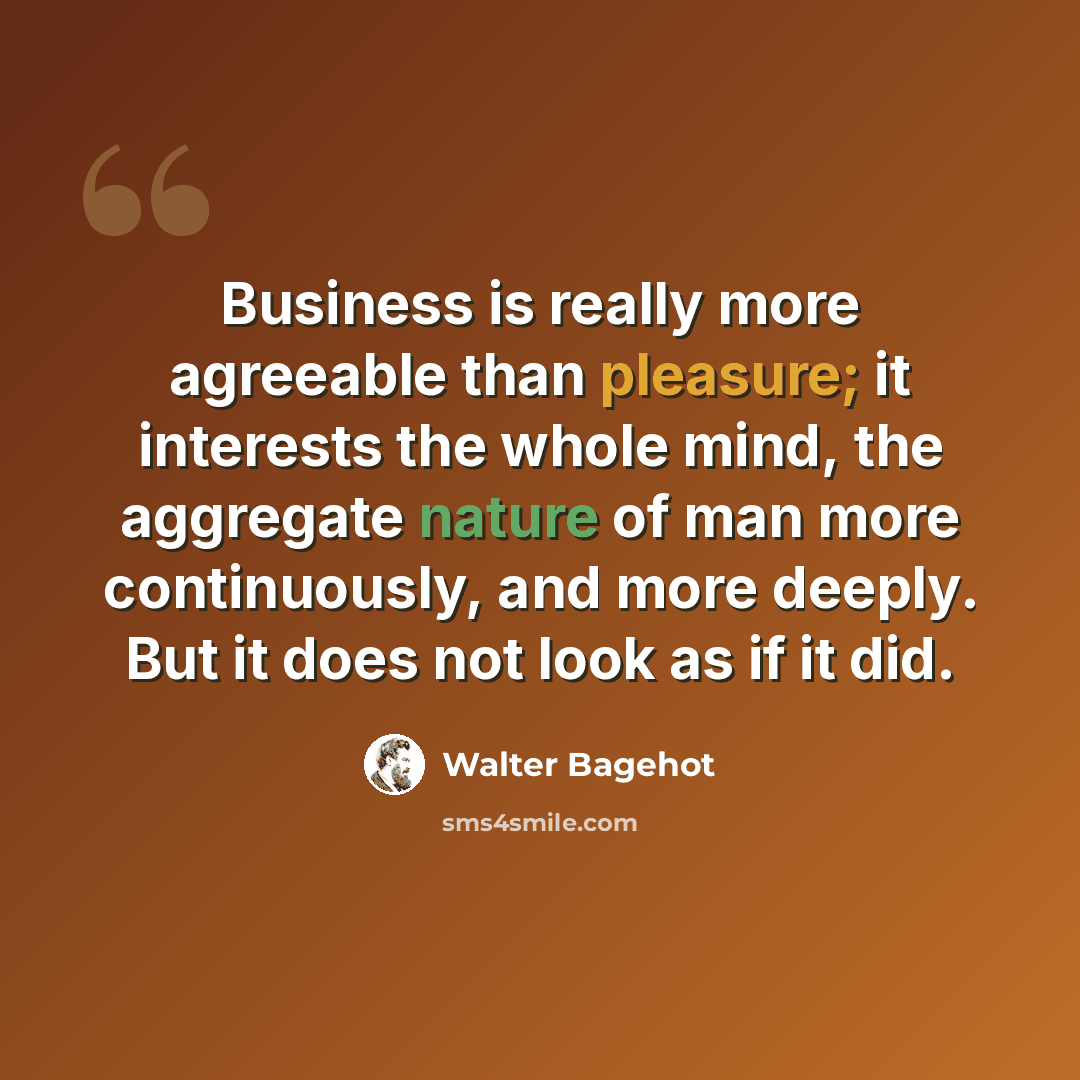 “Business is really more agreeable than pleasure; it interests the whole mind, the aggregate nature of man more continuously, and more deeply. But it does not look as if it did.” quote by Walter Bagehot