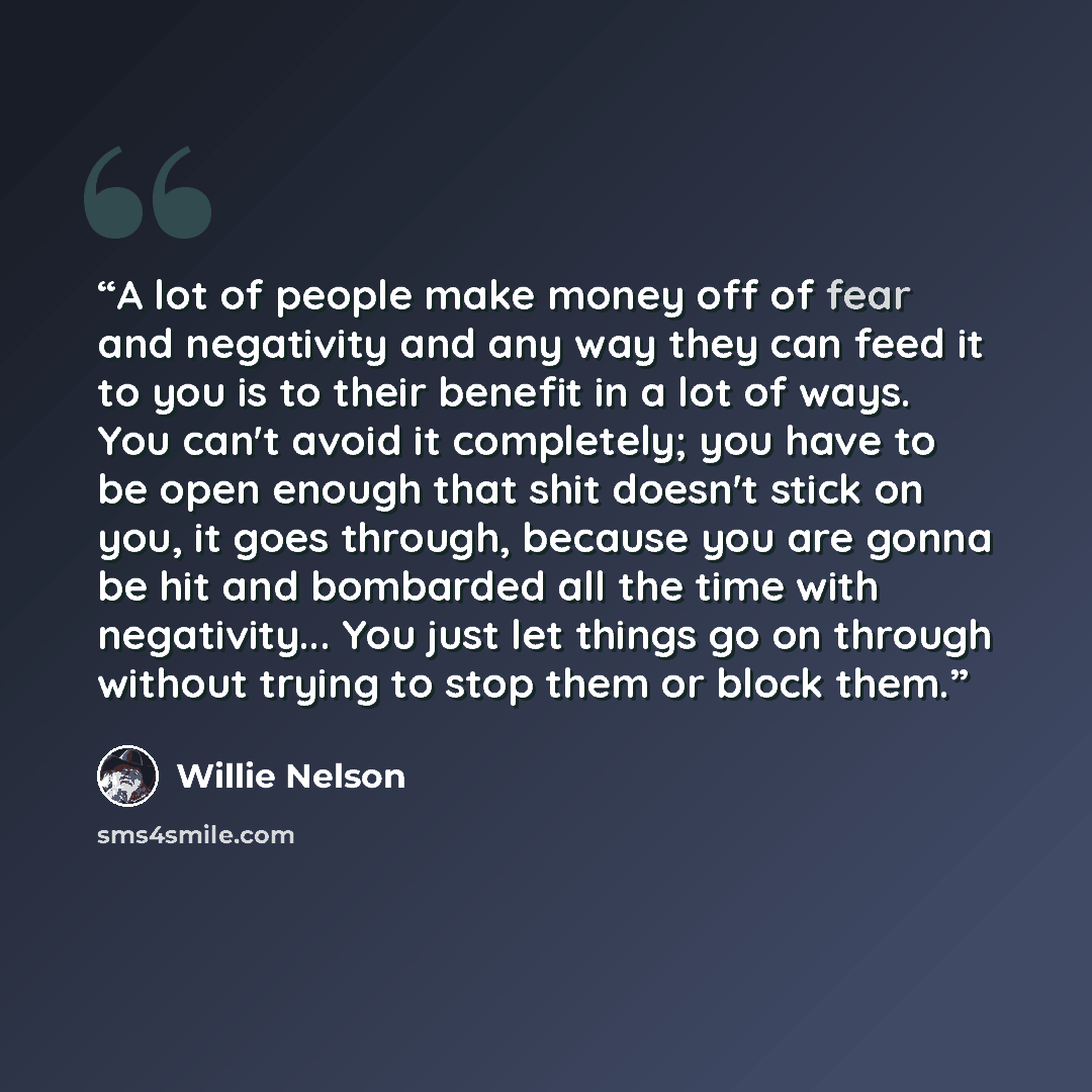 “A lot of people make money off of fear and negativity and any way they can feed it to you is to their benefit in a lot of ways. You can't avoid it completely; you have to be open enough that shit doesn't stick on you, it goes through, because you are gonna be hit and bombarded all the time with…” quote by Willie Nelson