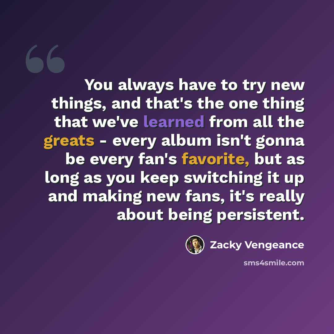 “You always have to try new things, and that's the one thing that we've learned from all the greats - every album isn't gonna be every fan's favorite, but as long as you keep switching it up and making new fans, it's really about being persistent.” quote by Zacky Vengeance