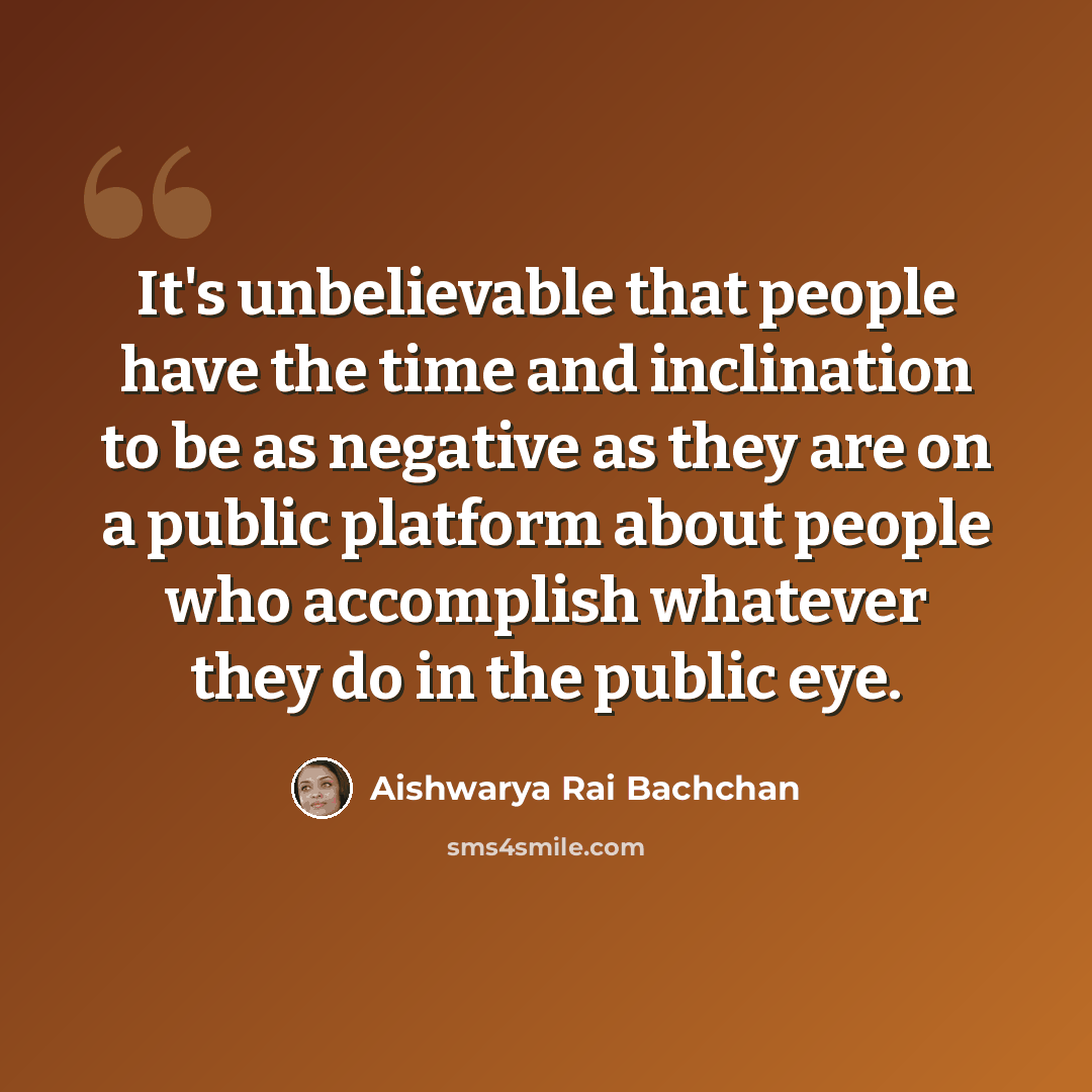 “It's unbelievable that people have the time and inclination to be as negative as they are on a public platform about people who accomplish whatever they do in the public eye.” quote by Aishwarya Rai Bachchan