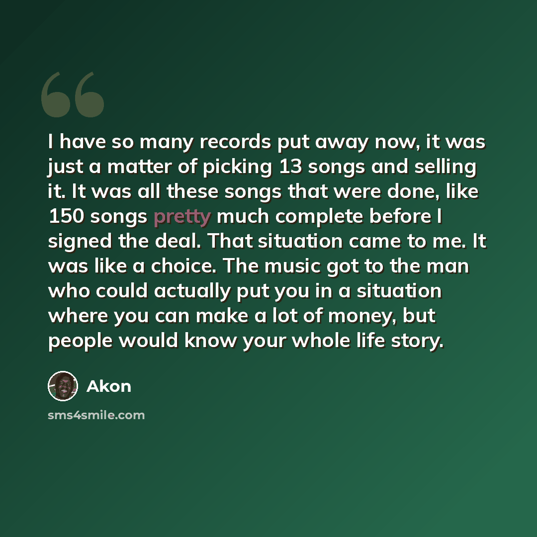 “I have so many records put away now, it was just a matter of picking 13 songs and selling it. It was all these songs that were done, like 150 songs pretty much complete before I signed the deal. That situation came to me. It was like a choice. The music got to the man who could actually put you in…” quote by Akon